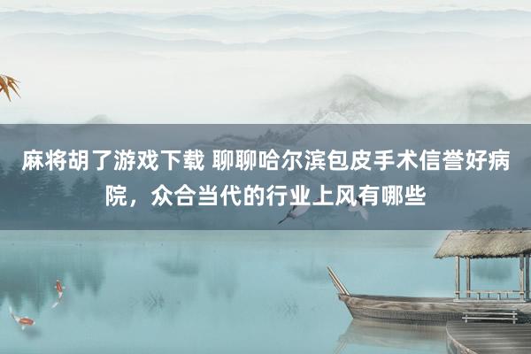 麻将胡了游戏下载 聊聊哈尔滨包皮手术信誉好病院，众合当代的行业上风有哪些