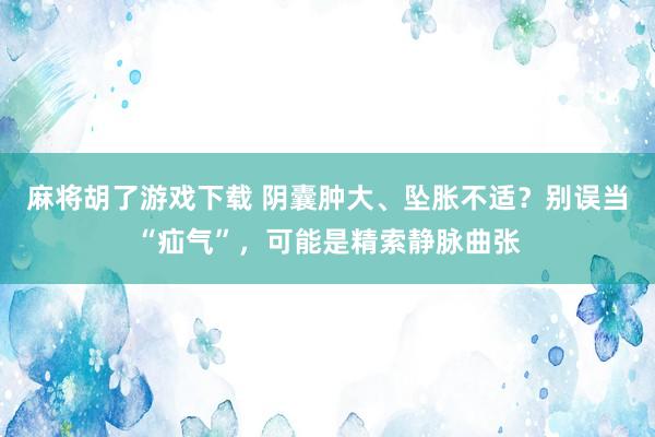 麻将胡了游戏下载 阴囊肿大、坠胀不适？别误当“疝气”，可能是精索静脉曲张