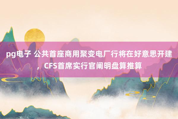 pg电子 公共首座商用聚变电厂行将在好意思开建，CFS首席实行官阐明盘算推算