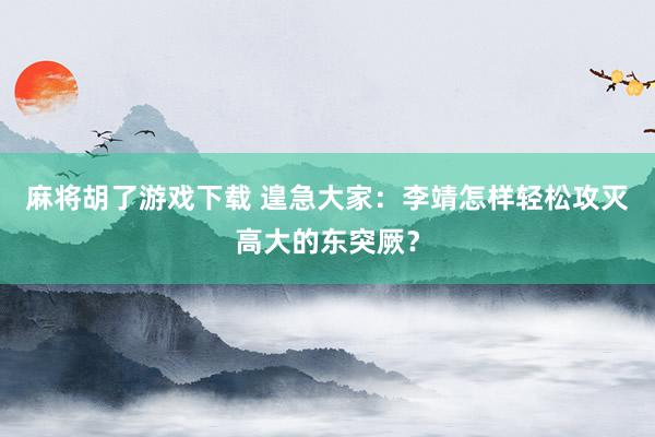 麻将胡了游戏下载 遑急大家：李靖怎样轻松攻灭高大的东突厥？