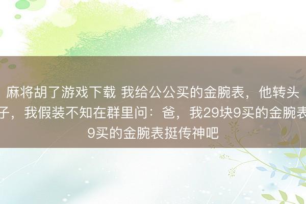 麻将胡了游戏下载 我给公公买的金腕表，他转头送给小叔子，我假装不知在群里问：爸，我29块9买的金腕表挺传神吧
