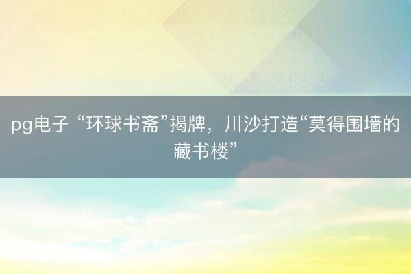 pg电子 “环球书斋”揭牌，川沙打造“莫得围墙的藏书楼”