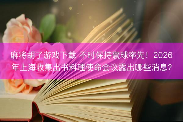 麻将胡了游戏下载 不时保持寰球率先！2026年上海收集出书料理使命会议露出哪些消息？