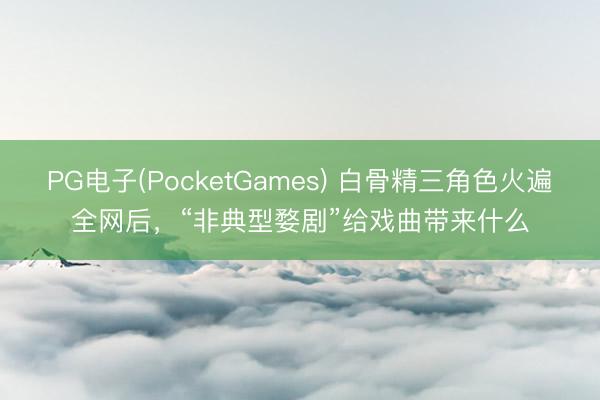 PG电子(PocketGames) 白骨精三角色火遍全网后，“非典型婺剧”给戏曲带来什么