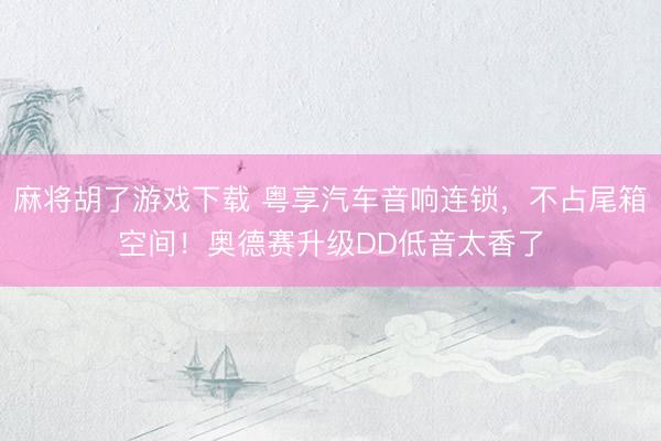 麻将胡了游戏下载 粤享汽车音响连锁，不占尾箱空间！奥德赛升级DD低音太香了
