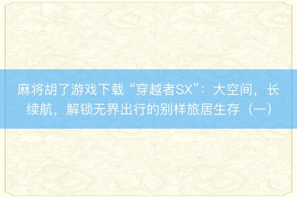 麻将胡了游戏下载 “穿越者SX”：大空间，长续航，解锁无界出行的别样旅居生存（一）