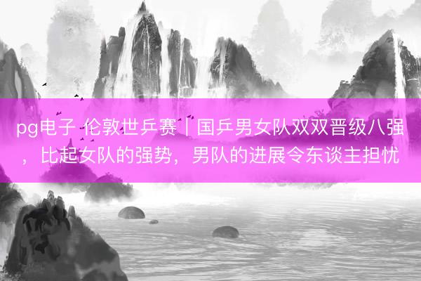 pg电子 伦敦世乒赛｜国乒男女队双双晋级八强，比起女队的强势，男队的进展令东谈主担忧
