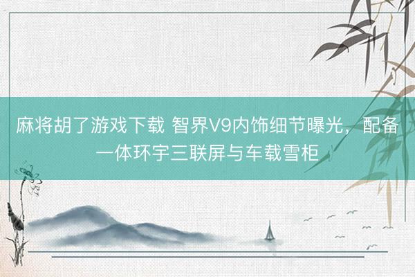 麻将胡了游戏下载 智界V9内饰细节曝光，配备一体环宇三联屏与车载雪柜